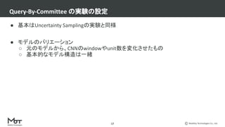 Mobility Technologies Co., Ltd.
● 基本はUncertainty Samplingの実験と同様
● モデルのバリエーション
○ 元のモデルから、CNNのwindowやunit数を変化させたもの
○ 基本的なモデル構造は一緒
Query-By-Committee の実験の設定
17
 