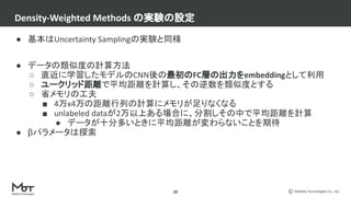 Mobility Technologies Co., Ltd.
● 基本はUncertainty Samplingの実験と同様
● データの類似度の計算方法
○ 直近に学習したモデルのCNN後の最初のFC層の出力をembeddingとして利用
○ ユークリッド距離で平均距離を計算し、その逆数を類似度とする
○ 省メモリの工夫
■ 4万x4万の距離行列の計算にメモリが足りなくなる
■ unlabeled dataが2万以上ある場合に、分割しその中で平均距離を計算
● データが十分多いときに平均距離が変わらないことを期待
● βパラメータは探索
Density-Weighted Methods の実験の設定
20
 