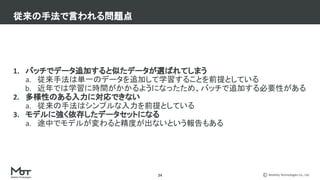 Mobility Technologies Co., Ltd.
24
1. バッチでデータ追加すると似たデータが選ばれてしまう
a. 従来手法は単一のデータを追加して学習することを前提としている
b. 近年では学習に時間がかかるようになったため、バッチで追加する必要性がある
2. 多様性のある入力に対応できない
a. 従来の手法はシンプルな入力を前提としている
3. モデルに強く依存したデータセットになる
a. 途中でモデルが変わると精度が出ないという報告もある
従来の手法で言われる問題点
 