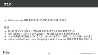 Mobility Technologies Co., Ltd.
29
● Active Learning の従来の手法と近年の手法について紹介
感想
● ある程度シンプルなデータなら従来の手法でも十分に効果が出る
● core-setはリーズナブルな手法ながら、他の論文を見ても効果が高そう
● VAALは実装が公開されている上に、タスクのモデルに依存しないので使いやすそう
● entropy method(Uncertainty Sampling) -> VAAL -> core-set の順で試すのが良さそう
まとめ
 