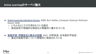 Mobility Technologies Co., Ltd.
● Active Learning Literature Survey, 2009, Burr Settles, Computer Sciences Technical
Report 1648
○ いろんなところで引用されている論文
○ 周辺技術や理論的な解説など網羅的に書かれている
● 能動学習：問題設定と最近の話題, 2021, 日野英逸, 日本統計学会誌
○ 最近の能動学習について網羅的に解説されている
Active Learningのサーベイ論文
9
 