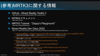 (ο)MRTK3v
? Github - Mixed Reality Toolkit 3
? https://github.com/microsoft/MixedRealityToolkit-Unity/tree/mrtk3
? MTRK3ɥ
? https://aka.ms/mrtk3
? MRTK3 Tutorial : "Zappy's Playground"
? https://aka.ms/ZappysPlayground
? Mixed Reality Dev Days 2022
? ꥹ:https://www.youtube.com/watch?v=U1BSqLbW-PM&list=PLlrxD0HtieHhkPlibqfQf1pGvM0vLNPpL
1. Introducing MRTK3 C Shaping the future of the MR Developer Experience.(https://youtu.be/fjQFkeF-ZOM)
^ȥMRTKȡMߤ񷵤ꡢMRTK3ɤä󥻥ץȤǽ줿Τ
2. Getting started with your first MRTK3 project(https://youtu.be/aVnwIq4VUcY)
MRTK3ӤƤߤ褦
3. MRTK3 Interaction building blocks(https://youtu.be/naVziEJ-yDg)
MRTK3ϵˤĤƤOӋ䘋
4. Building Rich UI for MR in MRTK3(https://youtu.be/g2HF5HMy-2c)
MRTK3ؔUIɤBƤ뤫
5. Working with Dynamic Data and Theming in MRTK3(https://youtu.be/IiTpZ2ojyno)
ǩ`Хǥ󥰤ȥƩ`ˤĤ
6. Deploy Everywhere with OpenXR and MRTK3(https://youtu.be/LI6lyW9TG9o)
MRTK3OpenXRɫǥХǄӤԒ
2022/10/12 Copyright ? 2022 Takahiro Miyaura 21
 