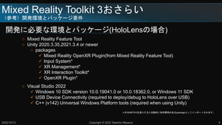 Mixed Reality Toolkit 3餤
ο_khȥѥå`Ҫ
_k˱Ҫʭhȥѥå`(HoloLensΈ)
2022/10/12 Copyright ? 2022 Takahiro Miyaura 9
 Mixed Reality Feature Tool
 Unity 2020.3.35,2021.3.4 or newer
 packages
? Mixed Reality OpenXR Plugin(from Mixed Reality Feature Tool)
? Input System*
? XR Management*
? XR Interaction Toolkit*
? OpenXR Plugin*
 Visual Studio 2022
? Windows 10 SDK version 10.0.19041.0 or 10.0.18362.0, or Windows 11 SDK
? USB Device Connectivity (required to deploy/debug to HoloLens over USB)
? C++ (v142) Universal Windows Platform tools (required when using Unity)
ӡMRTK3뤹ԄӵĤvSΤpackageȤƥݩ`Ȥޤ
 