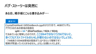 バグ・ストーリーは突然に
ある日、掲示板にこんな書き込みが・・・
CrystalDiskMark1.0のDiskBench.cppの372行目で、4KBのランダム
アクセスのための領域の個数を
split = 64 * (DiskTestSize / 1024 / 1024);
で決めていると理解したのですが、ここは64ではなくて256でないと、
多くてもテストファイルの1/4しか使わないのではないでしょうか。
（1MBあたりの4KB領域の個数が入るべきという理解です）
理解が間違っていたらすみません。よろしくお願いいたします。
原文ママ
 