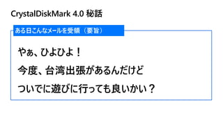 CrystalDiskMark 4.0 秘話
ある日こんなメールを受領（要旨）
やぁ、ひよひよ！
今度、台湾出張があるんだけど
ついでに遊びに行っても良いかい？
 