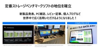 定番ストレージベンチマークソフトの地位を確立
CES2020 COMPUTEX 2018
https://pc.watch.impress.co.jp/docs/news/event/1228117.html https://www.phison.com/en/company/newsroom/event-press-
kits/event/1210-ces-2020
https://www.gdm.or.jp/review/2019/0101/288880/3
新製品発表、PC雑誌、レビュー記事、個人ブログなど
世界中で広く活用いただけるようになりました！
 