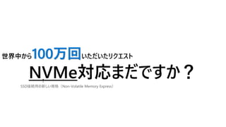 世界中から100万回いただいたリクエスト
NVMe対応まだですか？
新しい規格には迅速に対応していかなければならないが・・・
SSD接続用の新しい規格（Non-Volatile Memory Express）
 