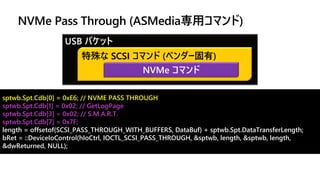 sptwb.Spt.Cdb[0] = 0xE6; // NVME PASS THROUGH
sptwb.Spt.Cdb[1] = 0x02; // GetLogPage
sptwb.Spt.Cdb[3] = 0x02; // S.M.A.R.T.
sptwb.Spt.Cdb[7] = 0x7F;
length = offsetof(SCSI_PASS_THROUGH_WITH_BUFFERS, DataBuf) + sptwb.Spt.DataTransferLength;
bRet = ::DeviceIoControl(hIoCtrl, IOCTL_SCSI_PASS_THROUGH, &sptwb, length, &sptwb, length,
&dwReturned, NULL);
USB パケット
特殊な SCSI コマンド (ベンダー固有)
NVMe コマンド
NVMe Pass Through (ASMedia専用コマンド)
 