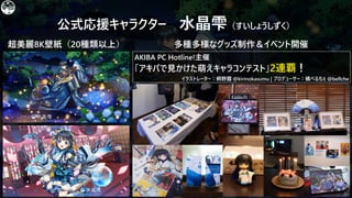 公式応援キャラクター 水晶雫（すいしょうしずく）
超美麗8K壁紙（20種類以上） 多種多様なグッズ制作＆イベント開催
イラストレーター：桐野霞 @kirinokasumu | プロデューサー：橘べるちぇ @bellche
AKIBA PC Hotline!主催
「アキバで見かけた萌えキャラコンテスト」2連覇！
 