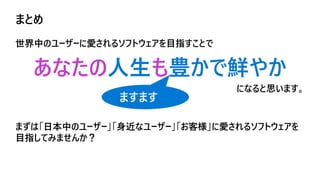 まとめ
世界中のユーザーに愛されるソフトウェアを目指すことで
あなたの人生も豊かで鮮やか
になると思います。
まずは「日本中のユーザー」「身近なユーザー」「お客様」に愛されるソフトウェアを
目指してみませんか？
ますます
 