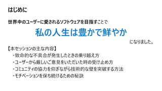 はじめに
世界中のユーザーに愛されるソフトウェアを目指すことで
私の人生は豊かで鮮やか
になりました。
【本セッションの主な内容】
・致命的な不具合が発生したときの乗り越え方
・ユーザーから厳しいご意見をいただいた時の受け止め方
・コミュニティの協力を仰ぎながら技術的な壁を突破する方法
・モチベーションを保ち続けるための秘訣
 