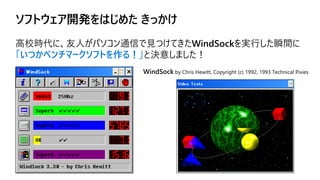 ソフトウェア開発をはじめた きっかけ
高校時代に、友人がパソコン通信で見つけてきたWindSockを実行した瞬間に
「いつかベンチマークソフトを作る！」と決意しました！
WindSock by Chris Hewitt, Copyright (c) 1992, 1993 Technical Pixies
 