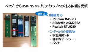 3機種対応
• JMicron JMS583
• ASMedia ASM2362
• Realtek RTL9210
ベンダーからの提供物
• 検証用ボード
• 詳細なデータシート
• パッチ
世界初
ベンダーからUSB-NVMeブリッジチップ...
