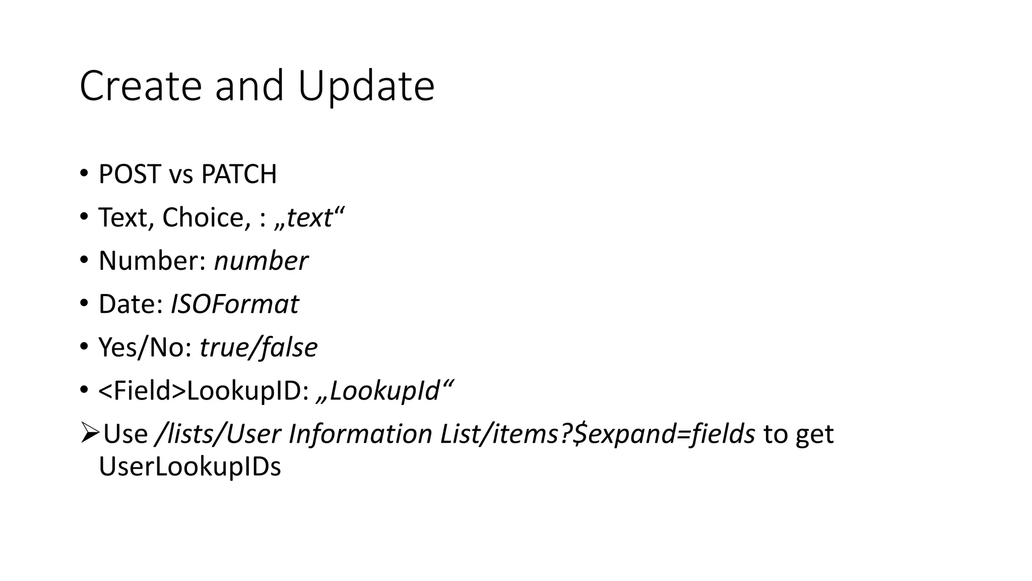 Create and Update
• POST vs PATCH
• Text, Choice, : „text“
• Number: number
• Date: ISOFormat
• Yes/No: true/false
• <Field>LookupID: „LookupId“
➢Use /lists/User Information List/items?$expand=fields to get
UserLookupIDs
 