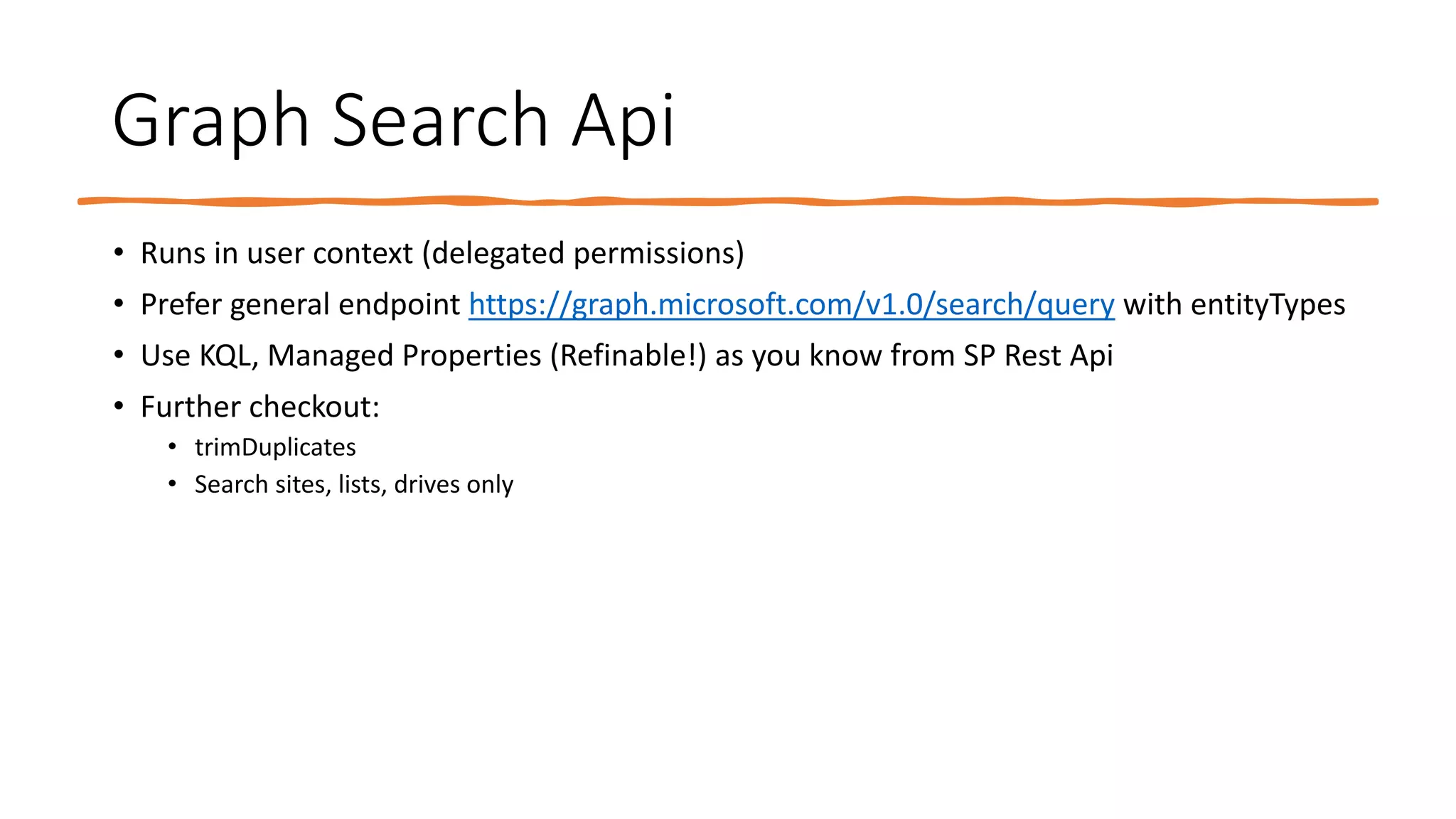Graph Search Api
• Runs in user context (delegated permissions)
• Prefer general endpoint https://graph.microsoft.com/v1.0/search/query with entityTypes
• Use KQL, Managed Properties (Refinable!) as you know from SP Rest Api
• Further checkout:
• trimDuplicates
• Search sites, lists, drives only
 