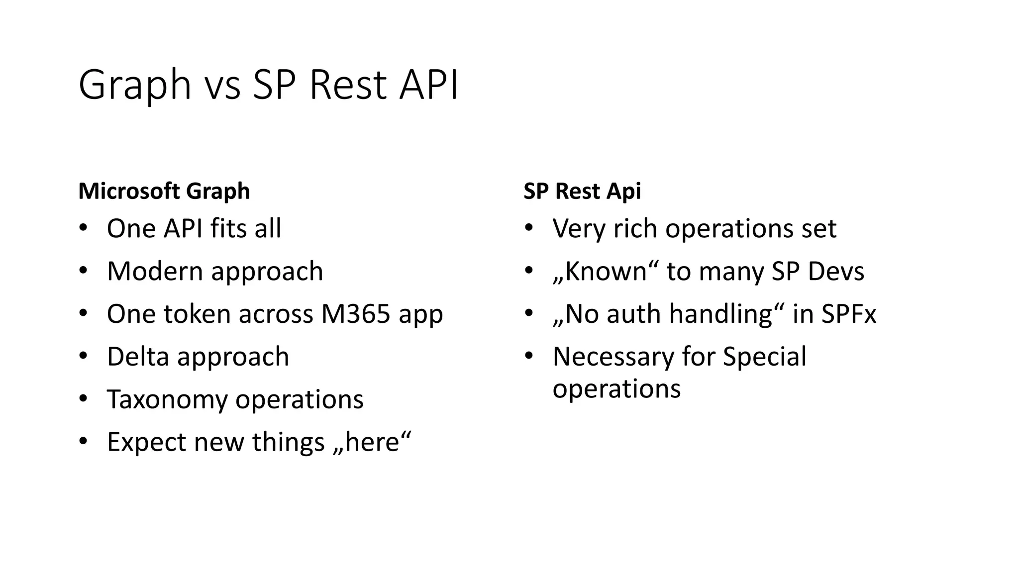 Graph vs SP Rest API
Microsoft Graph
• One API fits all
• Modern approach
• One token across M365 app
• Delta approach
• Taxonomy operations
• Expect new things „here“
SP Rest Api
• Very rich operations set
• „Known“ to many SP Devs
• „No auth handling“ in SPFx
• Necessary for Special
operations
 
