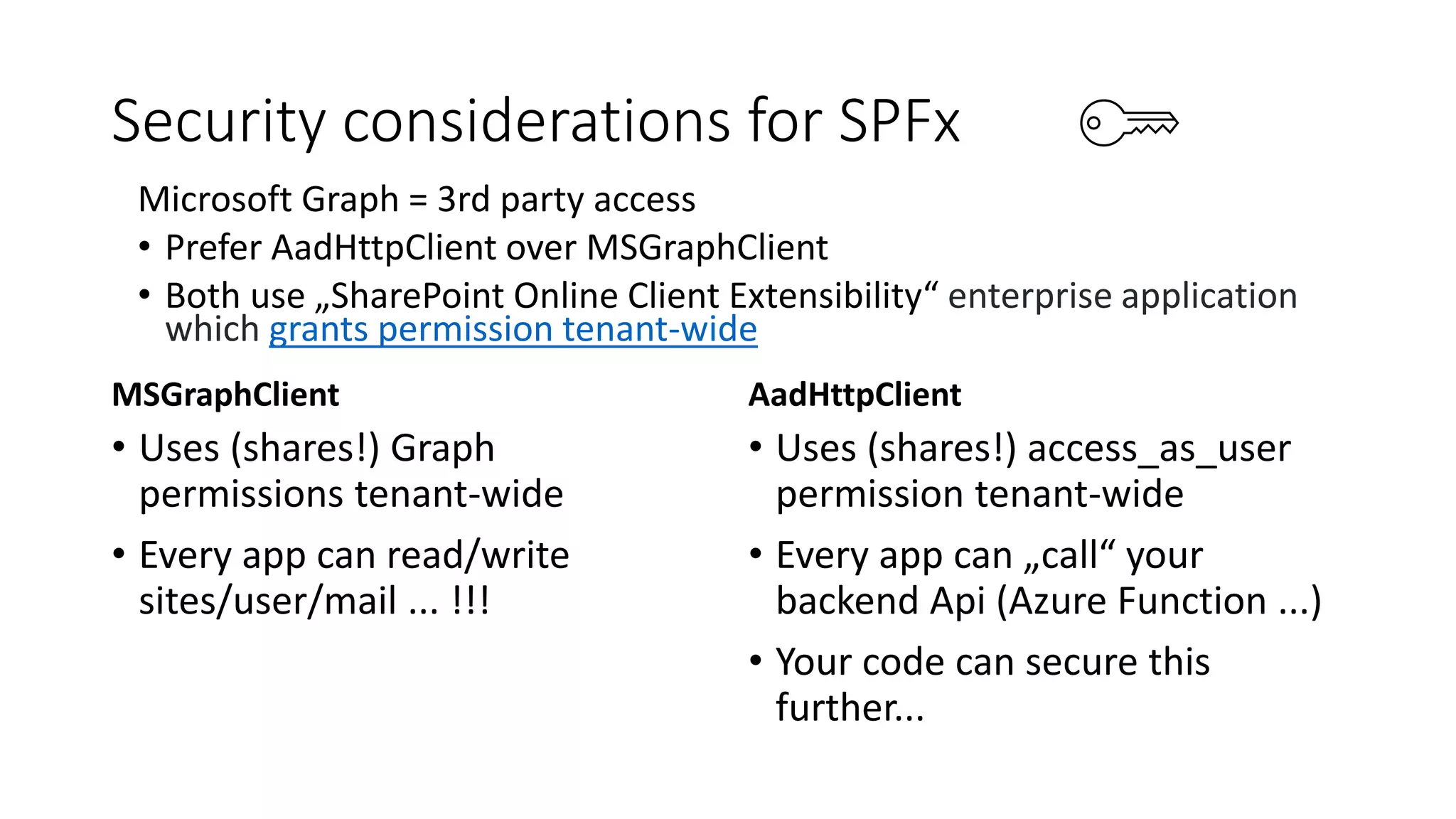 Security considerations for SPFx
MSGraphClient
• Uses (shares!) Graph
permissions tenant-wide
• Every app can read/write
sites/user/mail ... !!!
AadHttpClient
• Uses (shares!) access_as_user
permission tenant-wide
• Every app can „call“ your
backend Api (Azure Function ...)
• Your code can secure this
further...
Microsoft Graph = 3rd party access
• Prefer AadHttpClient over MSGraphClient
• Both use „SharePoint Online Client Extensibility“ enterprise application
which grants permission tenant-wide
 