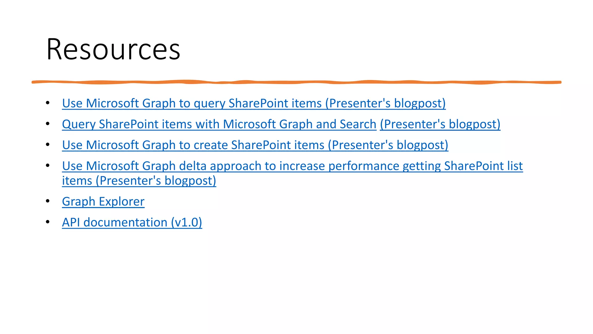 Resources
• Use Microsoft Graph to query SharePoint items (Presenter's blogpost)
• Query SharePoint items with Microsoft Graph and Search (Presenter's blogpost)
• Use Microsoft Graph to create SharePoint items (Presenter's blogpost)
• Use Microsoft Graph delta approach to increase performance getting SharePoint list
items (Presenter's blogpost)
• Graph Explorer
• API documentation (v1.0)
 