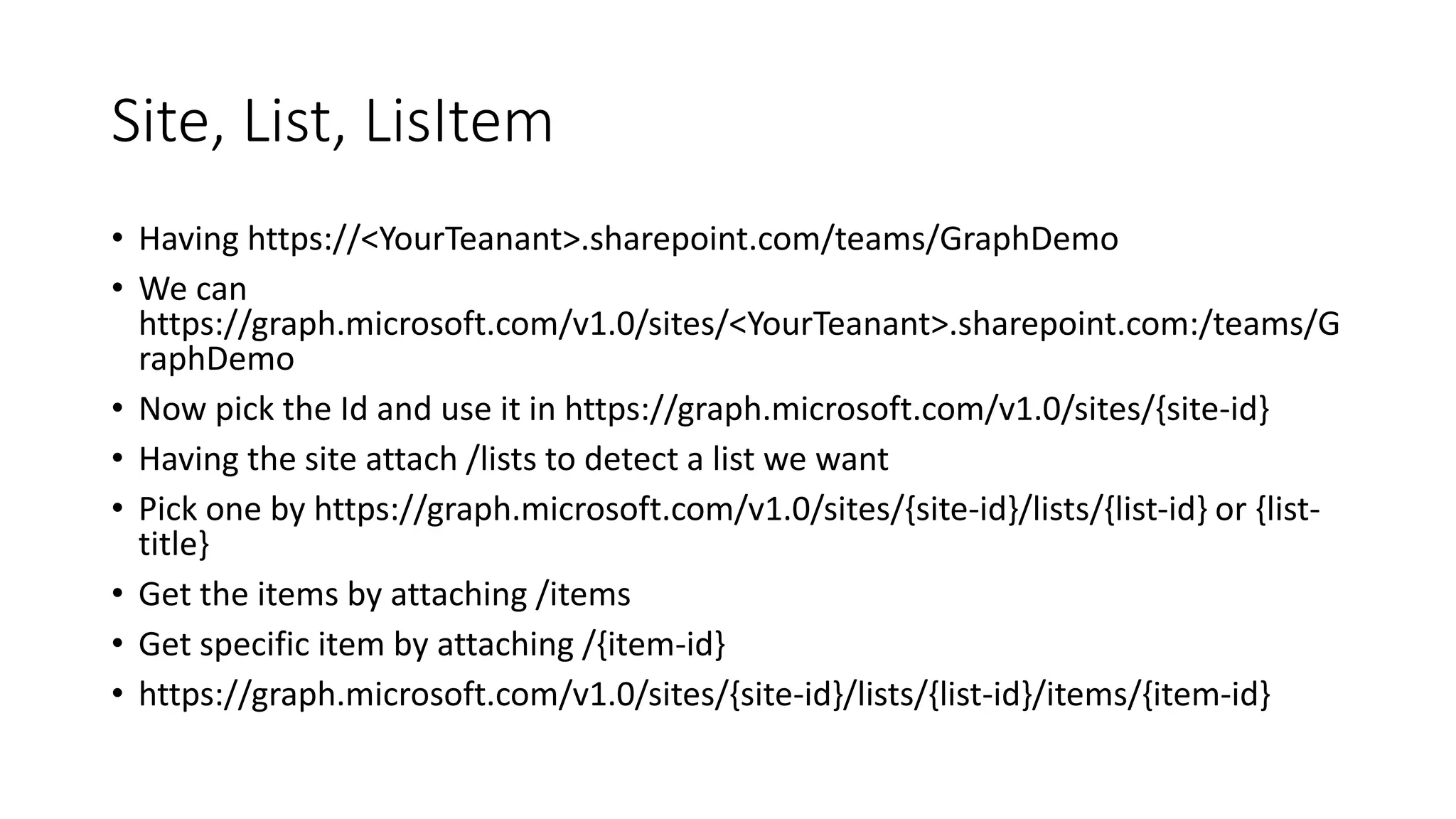 Site, List, LisItem
• Having https://<YourTeanant>.sharepoint.com/teams/GraphDemo
• We can
https://graph.microsoft.com/v1.0/sites/<YourTeanant>.sharepoint.com:/teams/G
raphDemo
• Now pick the Id and use it in https://graph.microsoft.com/v1.0/sites/{site-id}
• Having the site attach /lists to detect a list we want
• Pick one by https://graph.microsoft.com/v1.0/sites/{site-id}/lists/{list-id} or {list-
title}
• Get the items by attaching /items
• Get specific item by attaching /{item-id}
• https://graph.microsoft.com/v1.0/sites/{site-id}/lists/{list-id}/items/{item-id}
 
