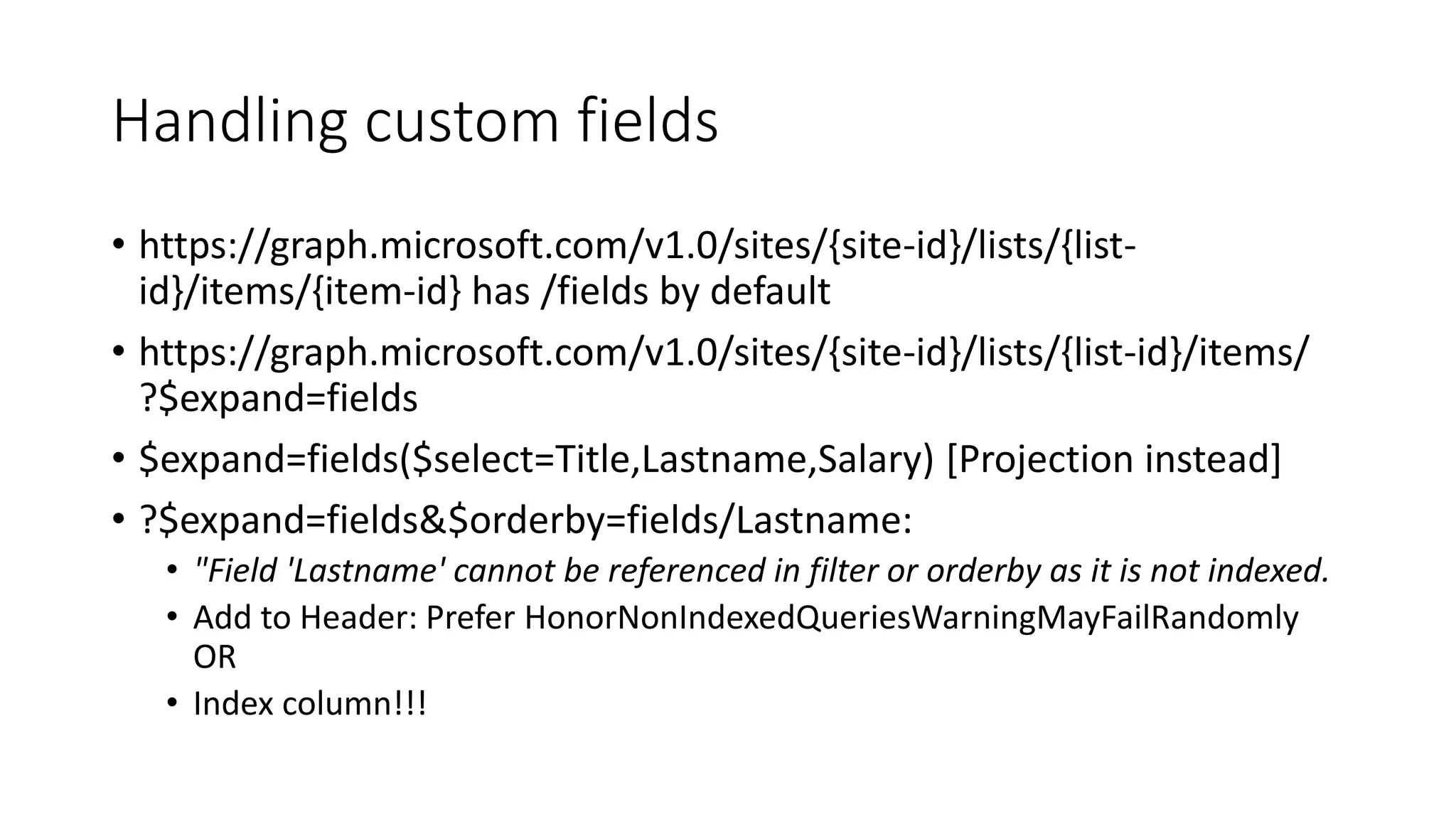 Handling custom fields
• https://graph.microsoft.com/v1.0/sites/{site-id}/lists/{list-
id}/items/{item-id} has /fields by default
• https://graph.microsoft.com/v1.0/sites/{site-id}/lists/{list-id}/items/
?$expand=fields
• $expand=fields($select=Title,Lastname,Salary) [Projection instead]
• ?$expand=fields&$orderby=fields/Lastname:
• "Field 'Lastname' cannot be referenced in filter or orderby as it is not indexed.
• Add to Header: Prefer HonorNonIndexedQueriesWarningMayFailRandomly
OR
• Index column!!!
 
