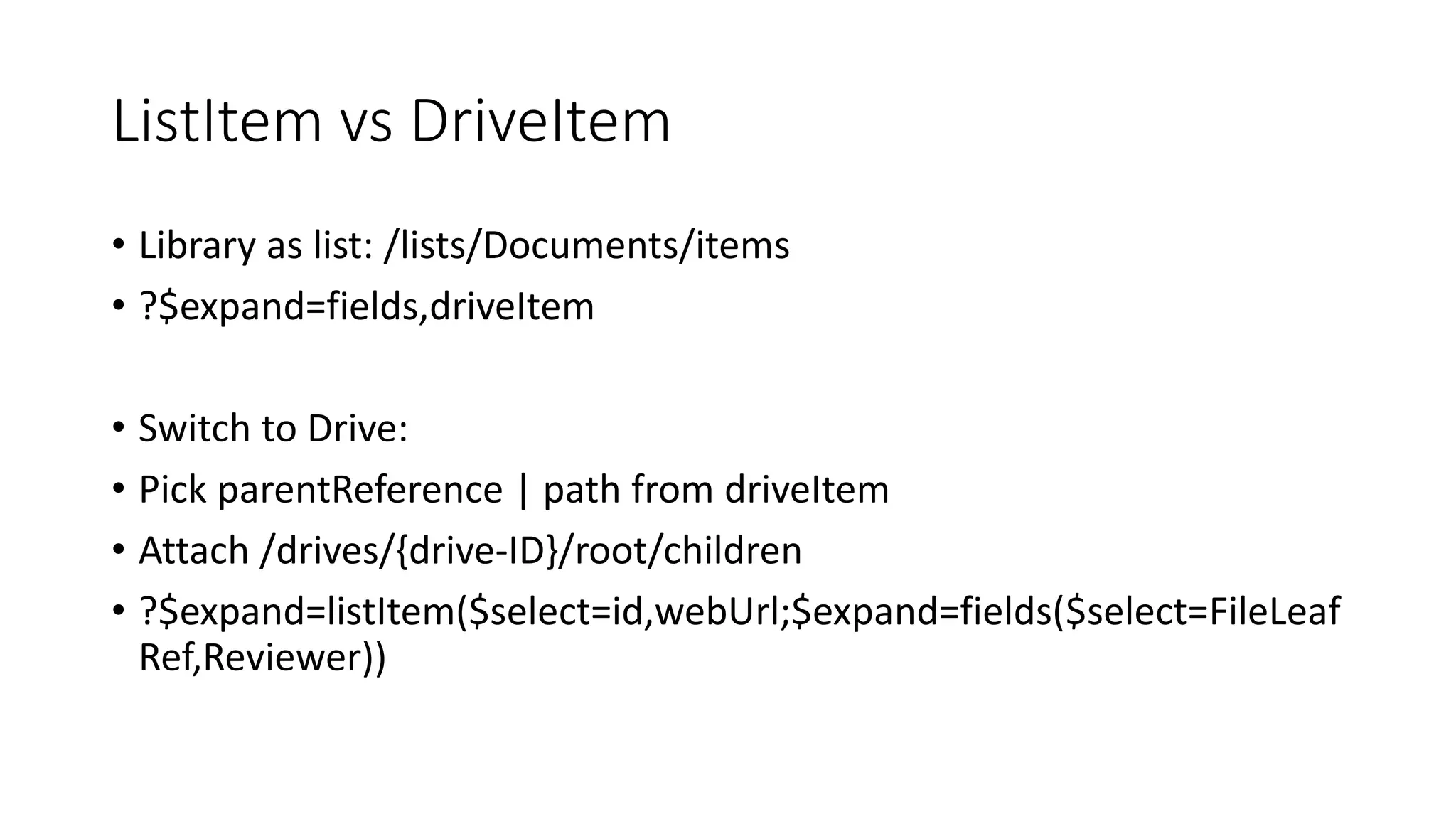 ListItem vs DriveItem
• Library as list: /lists/Documents/items
• ?$expand=fields,driveItem
• Switch to Drive:
• Pick parentReference | path from driveItem
• Attach /drives/{drive-ID}/root/children
• ?$expand=listItem($select=id,webUrl;$expand=fields($select=FileLeaf
Ref,Reviewer))
 