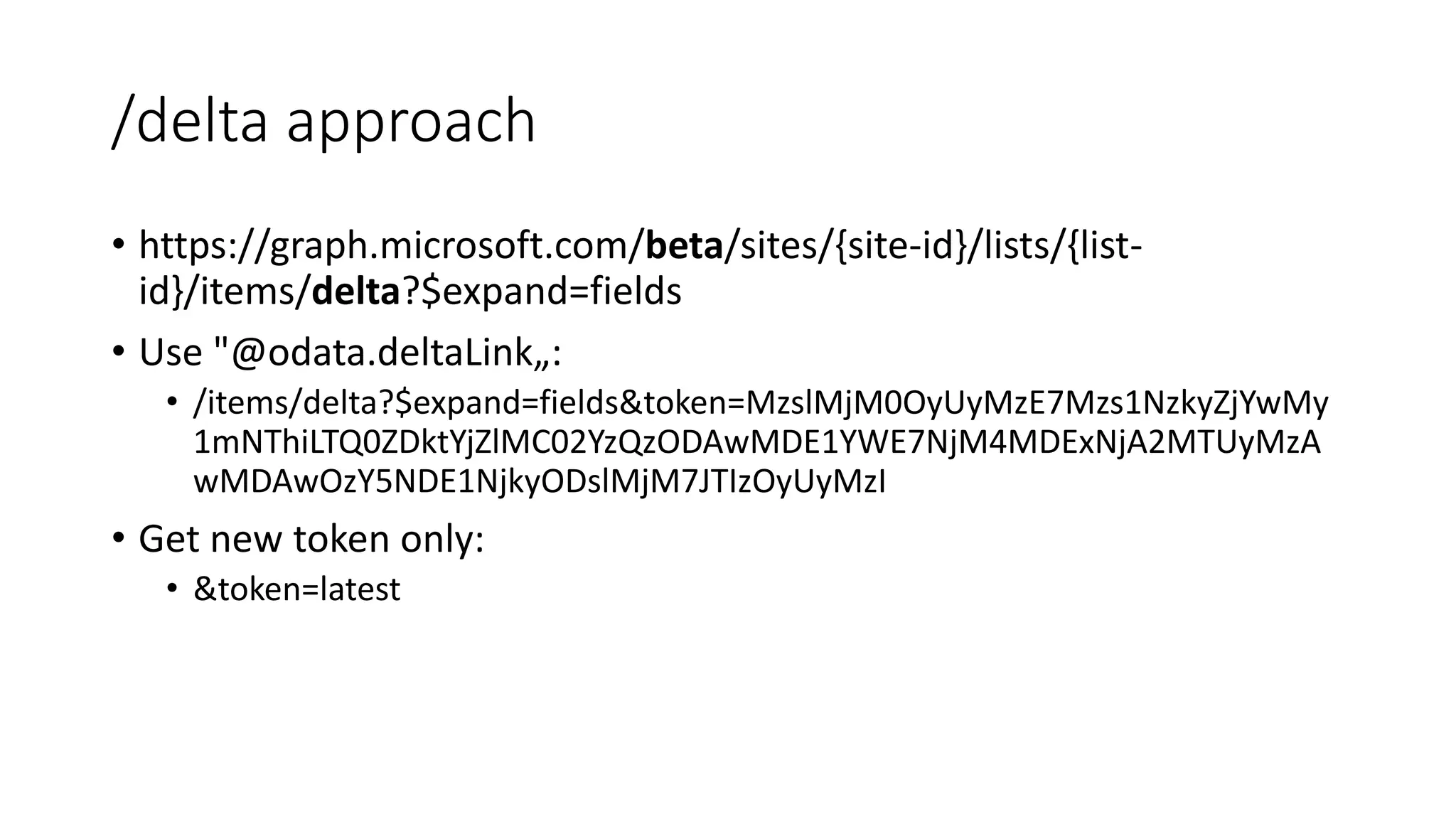 /delta approach
• https://graph.microsoft.com/beta/sites/{site-id}/lists/{list-
id}/items/delta?$expand=fields
• Use "@odata.deltaLink„:
• /items/delta?$expand=fields&token=MzslMjM0OyUyMzE7Mzs1NzkyZjYwMy
1mNThiLTQ0ZDktYjZlMC02YzQzODAwMDE1YWE7NjM4MDExNjA2MTUyMzA
wMDAwOzY5NDE1NjkyODslMjM7JTIzOyUyMzI
• Get new token only:
• &token=latest
 