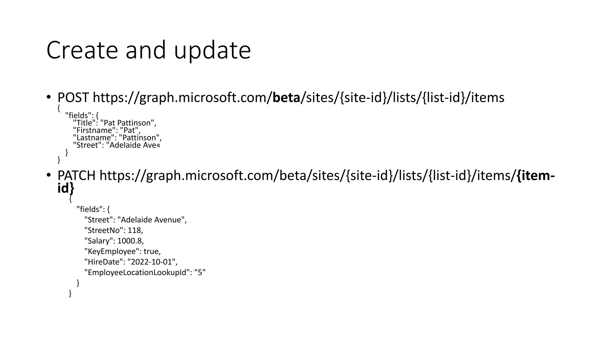 Create and update
• POST https://graph.microsoft.com/beta/sites/{site-id}/lists/{list-id}/items
{
"fields": {
"Title": "Pat Pattinson",
"Firstname": "Pat",
"Lastname": "Pattinson",
"Street": "Adelaide Ave«
}
}
• PATCH https://graph.microsoft.com/beta/sites/{site-id}/lists/{list-id}/items/{item-
id}
{
"fields": {
"Street": "Adelaide Avenue",
"StreetNo": 118,
"Salary": 1000.8,
"KeyEmployee": true,
"HireDate": "2022-10-01",
"EmployeeLocationLookupId": "5"
}
}
 