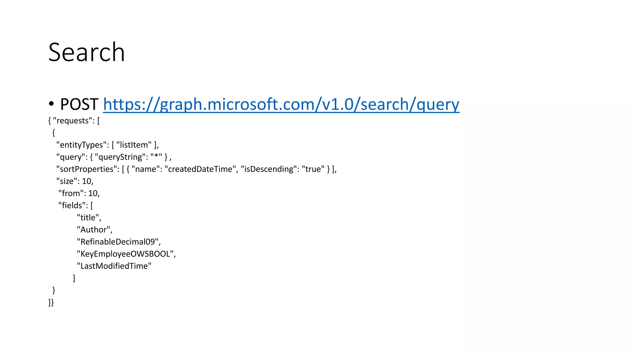 Search
• POST https://graph.microsoft.com/v1.0/search/query
{ "requests": [
{
"entityTypes": [ "listItem" ],
"query": { "queryString": "*" } ,
"sortProperties": [ { "name": "createdDateTime", "isDescending": "true" } ],
"size": 10,
"from": 10,
"fields": [
"title",
"Author",
"RefinableDecimal09",
"KeyEmployeeOWSBOOL",
"LastModifiedTime"
]
}
]}
 