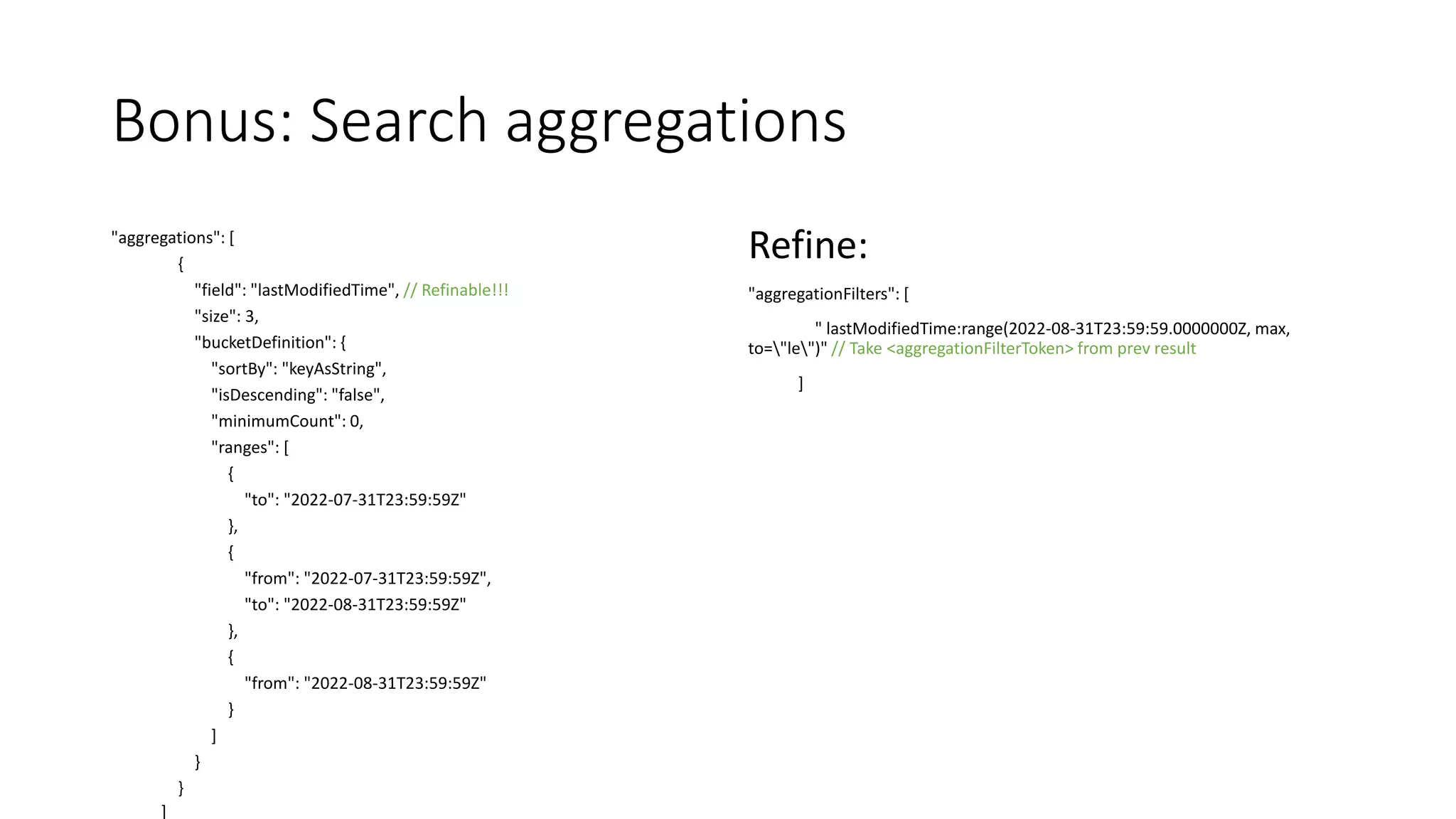 Bonus: Search aggregations
"aggregations": [
{
"field": "lastModifiedTime", // Refinable!!!
"size": 3,
"bucketDefinition": {
"sortBy": "keyAsString",
"isDescending": "false",
"minimumCount": 0,
"ranges": [
{
"to": "2022-07-31T23:59:59Z"
},
{
"from": "2022-07-31T23:59:59Z",
"to": "2022-08-31T23:59:59Z"
},
{
"from": "2022-08-31T23:59:59Z"
}
]
}
}
]
Refine:
"aggregationFilters": [
" lastModifiedTime:range(2022-08-31T23:59:59.0000000Z, max,
to="le")" // Take <aggregationFilterToken> from prev result
]
 