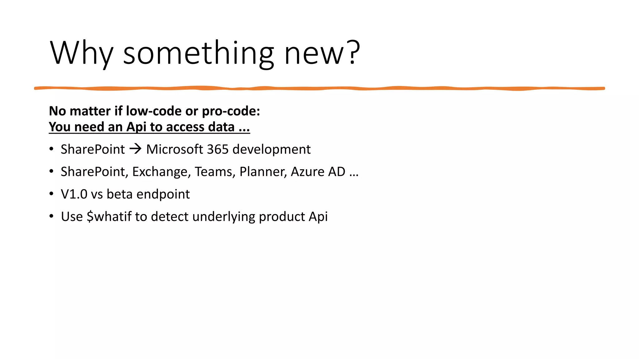 Why something new?
No matter if low-code or pro-code:
You need an Api to access data ...
• SharePoint → Microsoft 365 development
• SharePoint, Exchange, Teams, Planner, Azure AD …
• V1.0 vs beta endpoint
• Use $whatif to detect underlying product Api
 