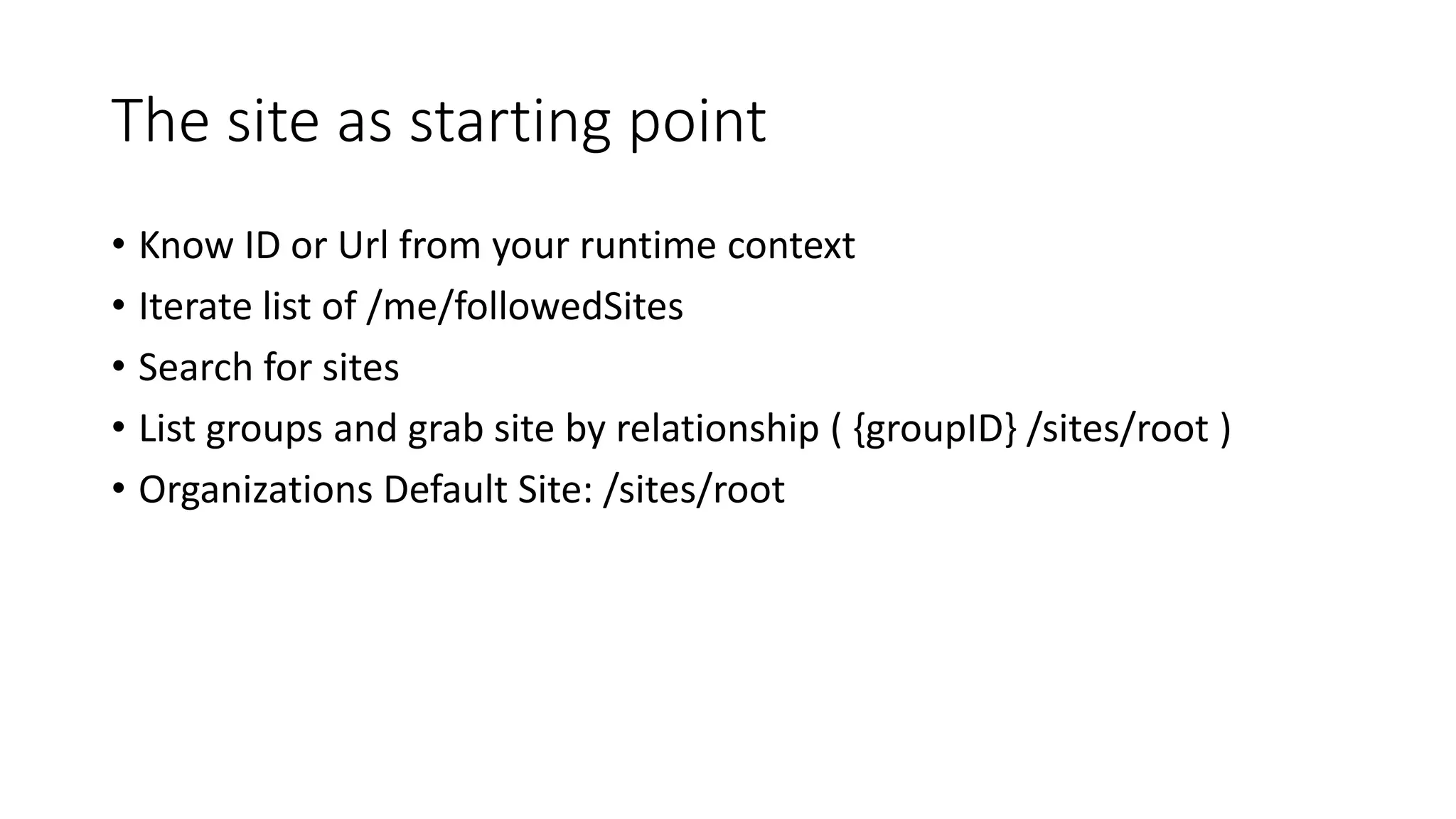 The site as starting point
• Know ID or Url from your runtime context
• Iterate list of /me/followedSites
• Search for sites
• List groups and grab site by relationship ( {groupID} /sites/root )
• Organizations Default Site: /sites/root
 