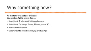 Why something new?
No matter if low-code or pro-code:
You need an Api to access data ...
• SharePoint → Microsoft 365 development
• SharePoint, Exchange, Teams, Planner, Azure AD …
• V1.0 vs beta endpoint
• Use $whatif to detect underlying product Api
 