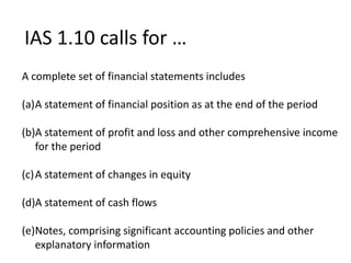 IAS 1.10 calls for …
A complete set of financial statements includes
(a)A statement of financial position as at the end of the period
(b)A statement of profit and loss and other comprehensive income
for the period
(c)A statement of changes in equity
(d)A statement of cash flows
(e)Notes, comprising significant accounting policies and other
explanatory information
 