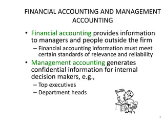 8
• Financial accounting provides information
to managers and people outside the firm
– Financial accounting information must meet
certain standards of relevance and reliability
• Management accounting generates
confidential information for internal
decision makers, e.g.,
– Top executives
– Department heads
FINANCIAL ACCOUNTING AND MANAGEMENT
ACCOUNTING
 