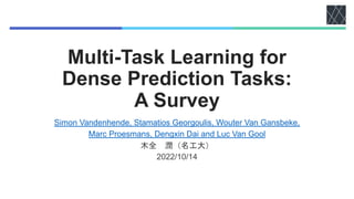 Multi-Task Learning for
Dense Prediction Tasks:
A Survey
Simon Vandenhende, Stamatios Georgoulis, Wouter Van Gansbeke,
Marc Proesmans, Dengxin Dai and Luc Van Gool
木全 潤（名工大）
2022/10/14
 