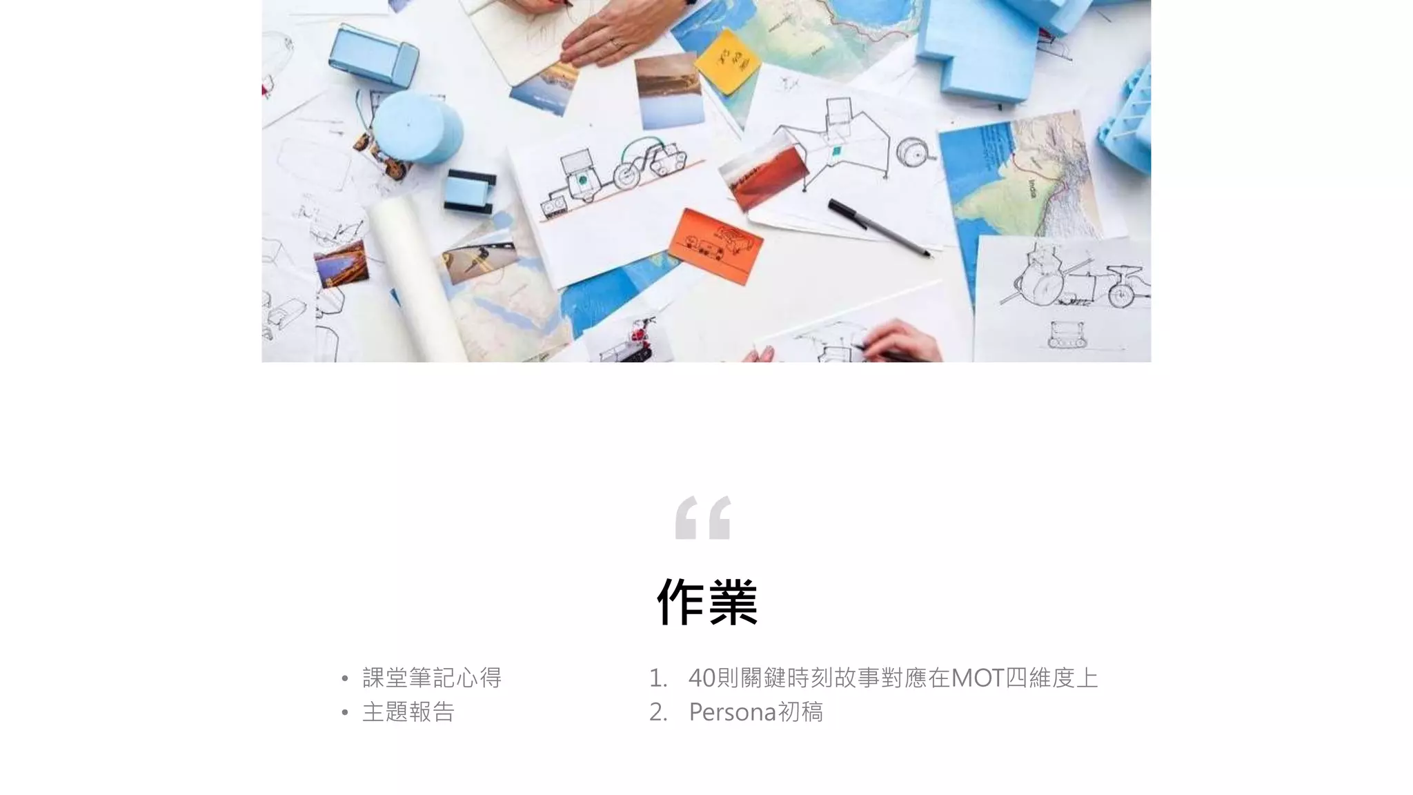 作業
1. 40則關鍵時刻故事對應在MOT四維度上
2. Persona初稿
“
• 課堂筆記心得
• 主題報告
 