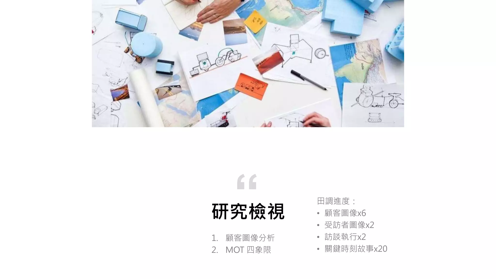 研究檢視
1. 顧客圖像分析
2. MOT 四象限
“ 田調進度：
• 顧客圖像x6
• 受訪者圖像x2
• 訪談執行x2
• 關鍵時刻故事x20
 