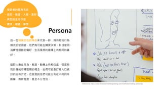 Persona
由一位明確定位的角色來代表一群：具有相似行為
模式的使用者，他們有可能在購買決策、科技使用、
消費性服務的偏好、生活風格的選擇上有相同的喜
好。
這群人會在行為、態度、動機上有相似處，但是有
別於傳統市場區隔的概念，他們可能會打破人口統
計的分佈方式，也就是說他們可能分佈在不同的年
齡層、教育程度、甚至不分性別。
- 受訪者的經典名言
- 信仰、態度、人格、喜好
- 典型的生活作息
- 需求、期望、夢想
Reference: https://www.thisisservicedesigndoing.com/methods/creating-personas
 