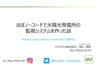 ほぼノーコードで太陽光発電所の
監視システムを作った話
ミイシステム株式会社） 稲玉 繁樹
Rev.)2022/10/18
いなたま しげき
ALL Pages Photo OK! 四の人(IoT) @InatamaS
M5Stack Japan Creativity Contest 2022 応募作品
 