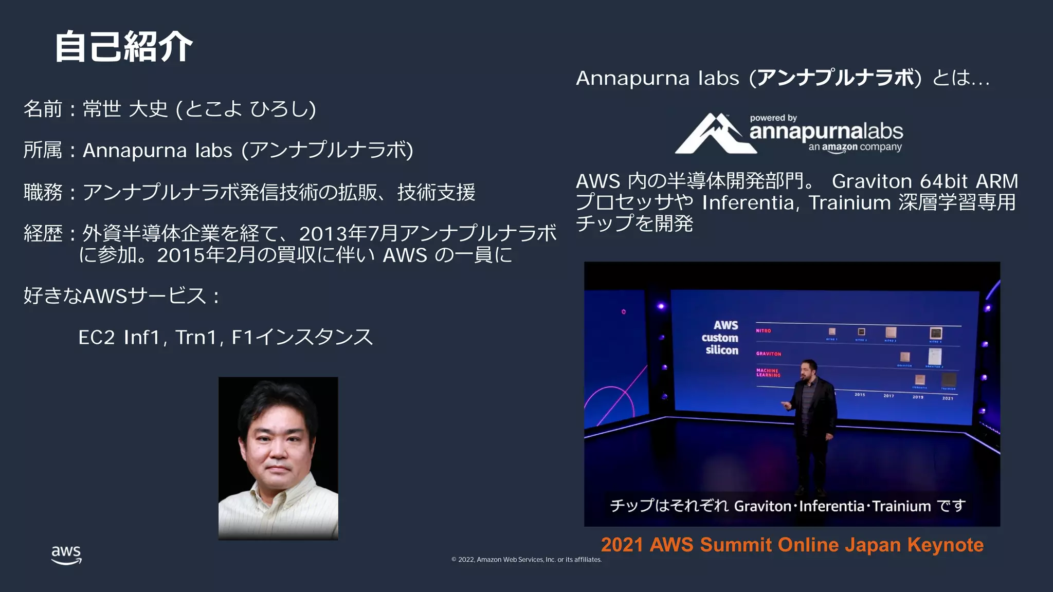 © 2022, Amazon Web Services, Inc. or its affiliates.
⾃⼰紹介
名前︓常世 ⼤史 (とこよ ひろし)
所属︓Annapurna labs (アンナプルナラボ)
職務︓アンナプルナラボ発信技術の拡販、技術⽀援
経歴︓外資半導体企業を経て、2013年7⽉アンナプルナラボ
に参加。2015年2⽉の買収に伴い AWS の⼀員に
好きなAWSサービス︓
EC2 Inf1, Trn1, F1インスタンス
2021 AWS Summit Online Japan Keynote
Annapurna labs (アンナプルナラボ) とは...
AWS 内の半導体開発部⾨。 Graviton 64bit ARM
プロセッサや Inferentia, Trainium 深層学習専⽤
チップを開発
 