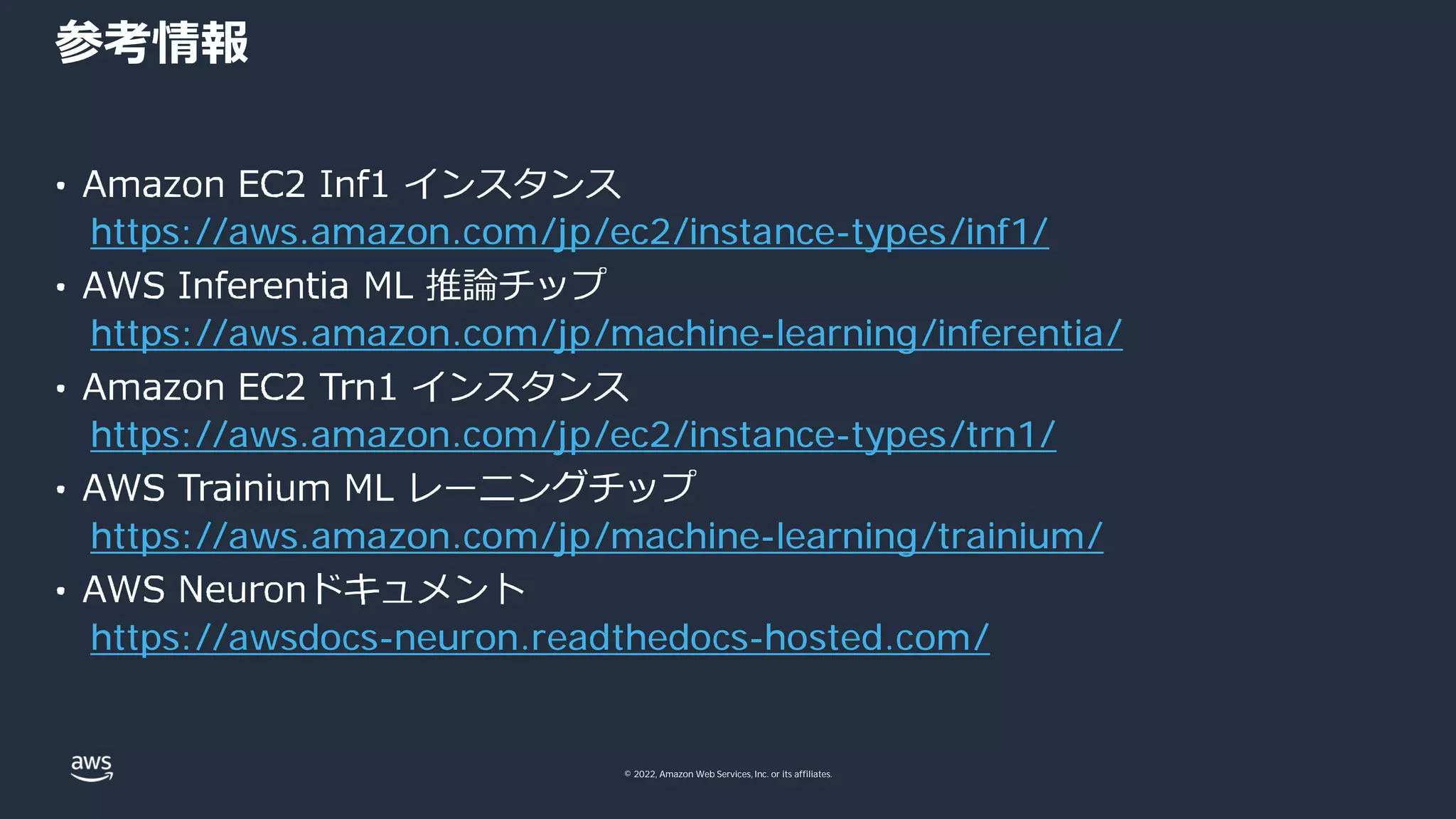 © 2022, Amazon Web Services, Inc. or its affiliates.
参考情報
https://aws.amazon.com/jp/ec2/instance-types/inf1/
https://aws.amazon.com/jp/machine-learning/inferentia/
https://aws.amazon.com/jp/ec2/instance-types/trn1/
https://aws.amazon.com/jp/machine-learning/trainium/
https://awsdocs-neuron.readthedocs-hosted.com/
 