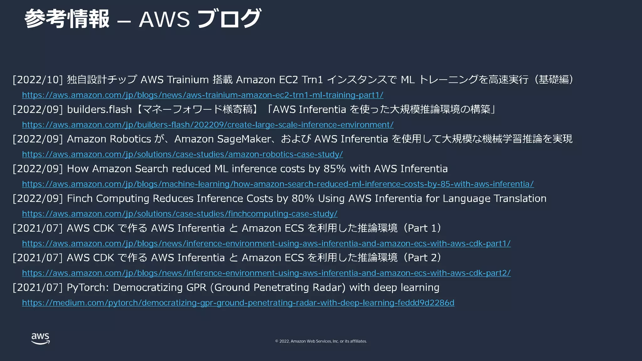 © 2022, Amazon Web Services, Inc. or its affiliates.
参考情報 – AWS ブログ
https://aws.amazon.com/jp/blogs/news/aws-trainium-amazon-ec2-trn1-ml-training-part1/
https://aws.amazon.com/jp/builders-flash/202209/create-large-scale-inference-environment/
https://aws.amazon.com/jp/solutions/case-studies/amazon-robotics-case-study/
https://aws.amazon.com/jp/blogs/machine-learning/how-amazon-search-reduced-ml-inference-costs-by-85-with-aws-inferentia/
https://aws.amazon.com/jp/solutions/case-studies/finchcomputing-case-study/
https://aws.amazon.com/jp/blogs/news/inference-environment-using-aws-inferentia-and-amazon-ecs-with-aws-cdk-part1/
https://aws.amazon.com/jp/blogs/news/inference-environment-using-aws-inferentia-and-amazon-ecs-with-aws-cdk-part2/
https://medium.com/pytorch/democratizing-gpr-ground-penetrating-radar-with-deep-learning-feddd9d2286d
 