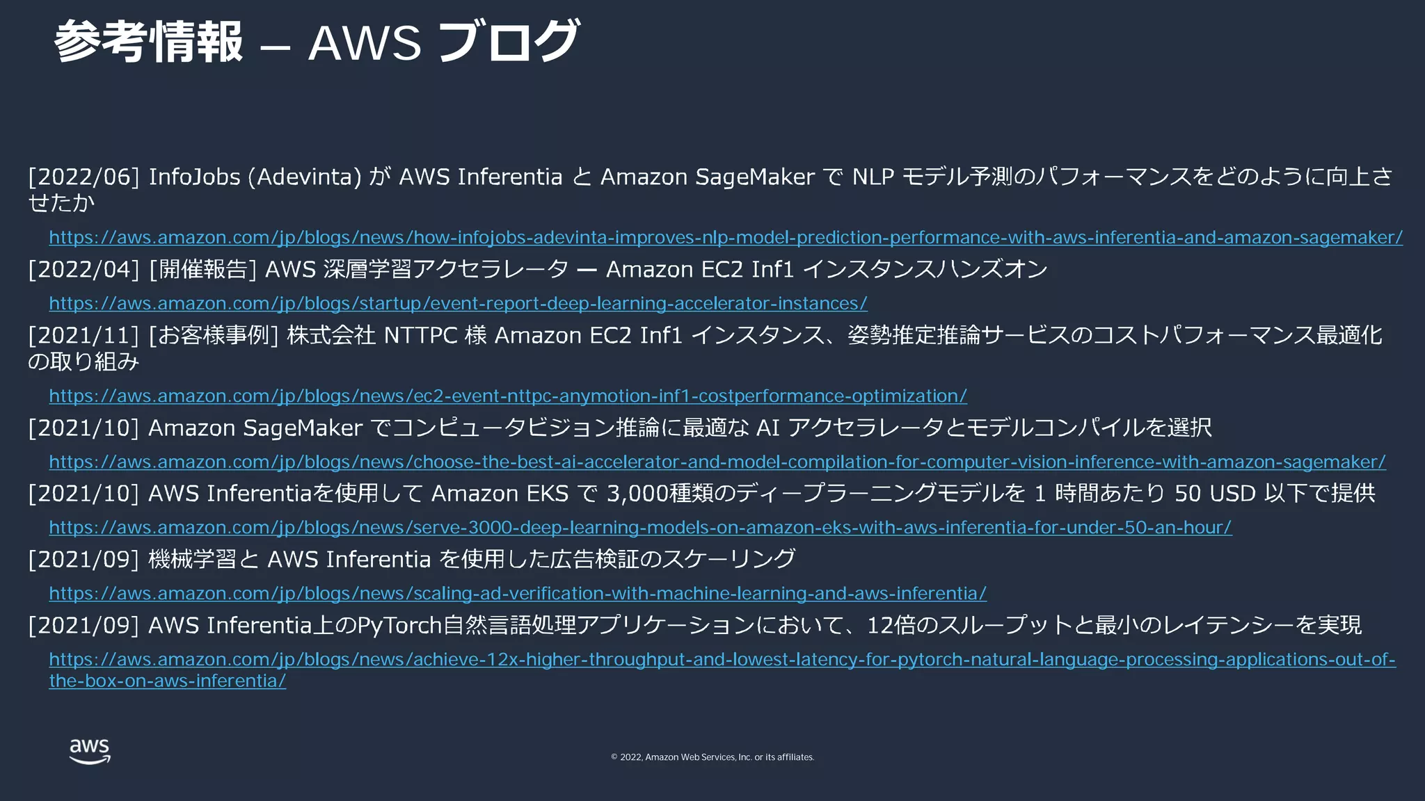 © 2022, Amazon Web Services, Inc. or its affiliates.
参考情報 – AWS ブログ
https://aws.amazon.com/jp/blogs/news/how-infojobs-adevinta-improves-nlp-model-prediction-performance-with-aws-inferentia-and-amazon-sagemaker/
https://aws.amazon.com/jp/blogs/startup/event-report-deep-learning-accelerator-instances/
https://aws.amazon.com/jp/blogs/news/ec2-event-nttpc-anymotion-inf1-costperformance-optimization/
https://aws.amazon.com/jp/blogs/news/choose-the-best-ai-accelerator-and-model-compilation-for-computer-vision-inference-with-amazon-sagemaker/
https://aws.amazon.com/jp/blogs/news/serve-3000-deep-learning-models-on-amazon-eks-with-aws-inferentia-for-under-50-an-hour/
https://aws.amazon.com/jp/blogs/news/scaling-ad-verification-with-machine-learning-and-aws-inferentia/
https://aws.amazon.com/jp/blogs/news/achieve-12x-higher-throughput-and-lowest-latency-for-pytorch-natural-language-processing-applications-out-of-
the-box-on-aws-inferentia/
 