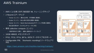 © 2022, Amazon Web Services, Inc. or its affiliates.
AWS Trainium
• AWS による第２世代 独⾃設計 ML トレーニングチップ
• 2 Neuronコア / チップ
• Tensor エンジン︓畳み込み等、⾏列演算に最適化
• Scalar エンジン︓RELU等の活性化関数に最適化
• Vector エンジン︓Batch Normalizationやプーリング処理に最適化
• 組込型汎⽤DSP︓カスタムオペレータに対応
• 専⽤ collective compute エンジン
• 分散学習を⾏う際に、演算と通信をオーバーラップ
• 32GB HBM2E メモリスタック
• FP32, TF32, FP16, BF16, INT8 データタイプをサポート
• Configurable FP8、 Stochastic roundingにハードウェアで
対応
https://aws.amazon.com/machine-learning/trainium/
 