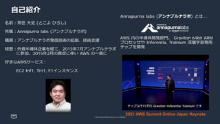 © 2022, Amazon Web Services, Inc. or its affiliates.
⾃⼰紹介
名前︓常世 ⼤史 (とこよ ひろし)
所属︓Annapurna labs (アンナプルナラボ)
職務︓アンナプルナラボ発信技術の拡販、技術⽀援
経歴︓外資半導体企業を経て、2013年7⽉アンナプルナラボ
に参加。2015年2⽉の買収に伴い AWS の⼀員に
好きなAWSサービス︓
EC2 Inf1, Trn1, F1インスタンス
2021 AWS Summit Online Japan Keynote
Annapurna labs (アンナプルナラボ) とは...
AWS 内の半導体開発部⾨。 Graviton 64bit ARM
プロセッサや Inferentia, Trainium 深層学習専⽤
チップを開発
 