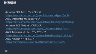 © 2022, Amazon Web Services, Inc. or its affiliates.
参考情報
https://aws.amazon.com/jp/ec2/instance-types/inf1/
https://aws.amazon.com/jp/machine-learning/inferentia/
https://aws.amazon.com/jp/ec2/instance-types/trn1/
https://aws.amazon.com/jp/machine-learning/trainium/
https://awsdocs-neuron.readthedocs-hosted.com/
 