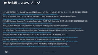 © 2022, Amazon Web Services, Inc. or its affiliates.
参考情報 – AWS ブログ
https://aws.amazon.com/jp/blogs/news/aws-trainium-amazon-ec2-trn1-ml-training-part1/
https://aws.amazon.com/jp/builders-flash/202209/create-large-scale-inference-environment/
https://aws.amazon.com/jp/solutions/case-studies/amazon-robotics-case-study/
https://aws.amazon.com/jp/blogs/machine-learning/how-amazon-search-reduced-ml-inference-costs-by-85-with-aws-inferentia/
https://aws.amazon.com/jp/solutions/case-studies/finchcomputing-case-study/
https://aws.amazon.com/jp/blogs/news/inference-environment-using-aws-inferentia-and-amazon-ecs-with-aws-cdk-part1/
https://aws.amazon.com/jp/blogs/news/inference-environment-using-aws-inferentia-and-amazon-ecs-with-aws-cdk-part2/
https://medium.com/pytorch/democratizing-gpr-ground-penetrating-radar-with-deep-learning-feddd9d2286d
 