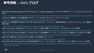 © 2022, Amazon Web Services, Inc. or its affiliates.
参考情報 – AWS ブログ
https://aws.amazon.com/jp/blogs/news/how-infojobs-adevinta-improves-nlp-model-prediction-performance-with-aws-inferentia-and-amazon-sagemaker/
https://aws.amazon.com/jp/blogs/startup/event-report-deep-learning-accelerator-instances/
https://aws.amazon.com/jp/blogs/news/ec2-event-nttpc-anymotion-inf1-costperformance-optimization/
https://aws.amazon.com/jp/blogs/news/choose-the-best-ai-accelerator-and-model-compilation-for-computer-vision-inference-with-amazon-sagemaker/
https://aws.amazon.com/jp/blogs/news/serve-3000-deep-learning-models-on-amazon-eks-with-aws-inferentia-for-under-50-an-hour/
https://aws.amazon.com/jp/blogs/news/scaling-ad-verification-with-machine-learning-and-aws-inferentia/
https://aws.amazon.com/jp/blogs/news/achieve-12x-higher-throughput-and-lowest-latency-for-pytorch-natural-language-processing-applications-out-of-
the-box-on-aws-inferentia/
 