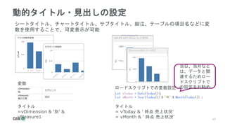 15
15
動的タイトル・見出しの設定
タイトル
=vDimension & '別' &
vMeasure1
シートタイトル、チャートタイトル、サブタイトル、脚注、テーブルの項目名などに変
数を使用することで、可変表示が可能
変数
ロードスクリプトでの変数設定
タイトル
= vToday & ' 時点 売上状況'
= vMonth & ' 時点 売上状況'
当日、当月など
は、データと関
連するためロー
ドスクリプトで
の設定をお勧め
 