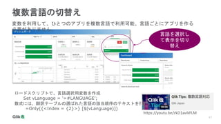17
17
複数言語の切替え
言語を選択し
て表示を切り
替え
変数を利用して、ひとつのアプリを複数言語で利用可能、言語ごとにアプリを作る
必要がありません。
ロードスクリプトで、言語選択用変数を作成
Set vLanguage = '=#LANGUAGE’;
数式には、翻訳テーブルの選ばれた言語の該当順序のテキストを指定
=Only({<Index = {2}>} [$(vLanguage)])
https://youtu.be/rkD1avikFLM
 